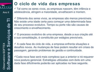 Ano II O ciclo de vida das empresas Tal como os seres vivos, as empresas nascem, têm infância e adolescência, atingem a maioridade, envelhecem e morrem. Diferente dos seres vivos, as empresas são menos previsíveis. Não existe uma idade certa para começar uma determinada fase do seu processo evolutivo. Tempo ou porte não são causas de crescimento e envelhecimento. O processo evolutivo de uma empresa, desde a sua criação até a sua consolidação, é constituído por estágios previsíveis.  A cada fase do ciclo de vida, a empresa enfrenta situações e desafios novos. As mudanças de fase podem resultar em crises de passagem, gerando problemas de gestão e continuidade. Cada nova fase será mais complexa que a anterior e irá requerer nova postura gerencial. Estratégias utilizadas com êxito em uma dada fase dificilmente poderão ser aplicadas na fase seguinte. 
