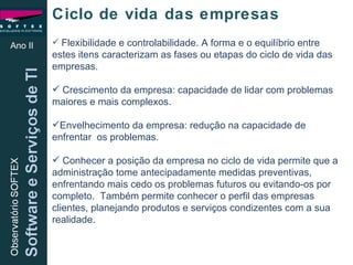 Flexibilidade e controlabilidade. A forma e o equilíbrio entre estes itens caracterizam as fases ou etapas do ciclo de vida das empresas. Crescimento da empresa: capacidade de lidar com problemas maiores e mais complexos. Envelhecimento da empresa: redução na capacidade de enfrentar  os problemas. Conhecer a posição da empresa no ciclo de vida permite que a administração tome antecipadamente medidas preventivas, enfrentando mais cedo os problemas futuros ou evitando-os por completo.  Também permite conhecer o perfil das empresas clientes, planejando produtos e serviços condizentes com a sua realidade. Ano II Ciclo de vida das empresas 