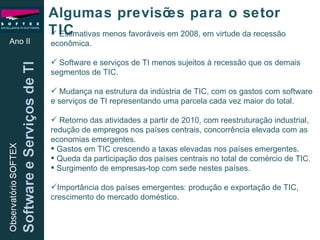 Ano II Algumas previsões para o setor TIC Estimativas menos favoráveis em 2008, em virtude da recessão econômica. Software e serviços de TI menos sujeitos à recessão que os demais segmentos de TIC. Mudança na estrutura da indústria de TIC, com os gastos com software e serviços de TI representando uma parcela cada vez maior do total. Retorno das atividades a partir de 2010, com reestruturação industrial, redução de empregos nos países centrais, concorrência elevada com as economias emergentes.  Gastos em TIC crescendo a taxas elevadas nos países emergentes.  Queda da participação dos países centrais no total de comércio de TIC. Surgimento de empresas-top com sede nestes países. Importância dos países emergentes: produção e exportação de TIC, crescimento do mercado doméstico. 