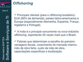 Ano II Principais clientes (para o  offshoring  brasileiro): EUA (80% da demanda); países latino-americanos e Europa (especialmente Alemanha, Espanha, França, Inglaterra e Portugal). A India é o principal concorrente na nova indústria  offshoring , exportando 20 vezes mais que o Brasil. Fatores que determinam a escolha do parceiro: vantagens fiscais, crescimento do mercado interno, mão de obra farta, custo da mão de obra, capacitações específicas e localização. Offshoring 
