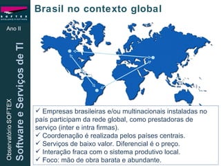 Ano II Brasil no contexto global Empresas brasileiras e/ou multinacionais instaladas no país participam da rede global, como prestadoras de serviço (inter e intra firmas). Coordenação é realizada pelos países centrais. Serviços de baixo valor. Diferencial é o preço. Interação fraca com o sistema produtivo local. Foco: mão de obra barata e abundante. 