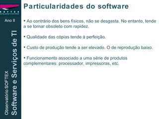Ao contrário dos bens físicos, não se desgasta. No entanto, tende a se tornar obsoleto com rapidez. Qualidade das cópias tende à perfeição. Custo de produção tende a ser elevado. O de reprodução baixo. Funcionamento associado a uma série de produtos complementares: processador, impressoras, etc.  Ano II Particularidades do software 