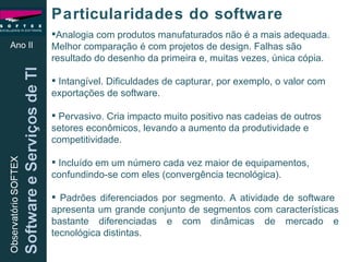 Analogia com produtos manufaturados não é a mais adequada. Melhor comparação é com projetos de design. Falhas são resultado do desenho da primeira e, muitas vezes, única cópia. Intangível. Dificuldades de capturar, por exemplo, o valor com exportações de software. Pervasivo. Cria impacto muito positivo nas cadeias de outros setores econômicos, levando a aumento da produtividade e competitividade. Incluído em um número cada vez maior de equipamentos, confundindo-se com eles (convergência tecnológica).  Padrões diferenciados por segmento. A atividade de software  apresenta um grande conjunto de segmentos com características bastante diferenciadas e com dinâmicas de mercado e tecnológica distintas.  Ano II Particularidades do software 