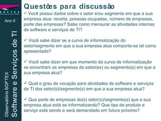 Ano II Questões para discussão Você possui dados sobre o setor e/ou segmento em que a sua empresa atua: receita, pessoas ocupadas, número de empresas, porte das empresas? Sabe como mensurar as atividades internas de software e serviços de TI? Você sabe dizer se a curva de informatização do setor/segmento em que a sua empresa atua comporta-se tal como apresentado? Você sabe dizer em que momento da curva de informatização  se encontram as empresas do setor(es) ou segmento(s) em que a sua empresa atua? Qual o grau de vocação para atividades de software e serviços de TI dos setor(s)/segmento(s) em que a sua empresa atua? Que porte de empresas do(s) setor(s)/segmento(s) que a sua empresa atua está se informatizando? Que tipo de produto e serviço está sendo e será demandado em futuro próximo?  