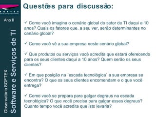 Ano II Questões para discussão: Como você imagina o cenário global do setor de TI daqui a 10 anos? Quais os fatores que, a seu ver, serão determinantes no cenário global? Como você vê a sua empresa neste cenário global? Que produtos ou serviços você acredita que estará oferecendo para os seus clientes daqui a 10 anos? Quem serão os seus clientes? Em que posição na ´escada tecnológica` a sua empresa se encontra? O que os seus clientes encomendam e o que você entrega? Como você se prepara para galgar degraus na escada tecnológica? O que você precisa para galgar esses degraus? Quanto tempo você acredita que isto levaria? 