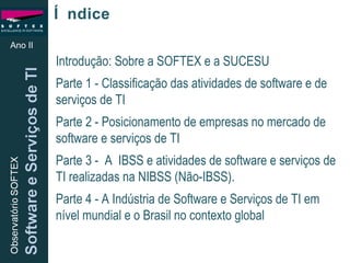 Índice Introdução: Sobre a SOFTEX e a SUCESU Parte 1 - Classificação das atividades de software e de serviços de TI Parte 2 - Posicionamento de empresas no mercado de software e serviços de TI Parte 3 -  A  IBSS e atividades de software e serviços de TI realizadas na NIBSS (Não-IBSS).  Parte 4 - A Indústria de Software e Serviços de TI em nível mundial e o Brasil no contexto global Ano II 