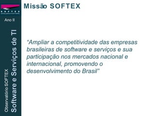Missão SOFTEX “ Ampliar a competitividade das empresas brasileiras de software e serviços e sua participação nos mercados nacional e internacional, promovendo o  desenvolvimento do Brasil”   Ano II 