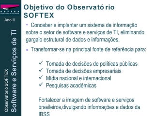 Objetivo do Observatório SOFTEX  Conceber e implantar um sistema de informação sobre o setor de software e serviços de TI, eliminando gargalo estrutural de dados e informações. Transformar-se na principal fonte de referência para: Tomada de decisões de políticas públicas  Tomada de decisões empresariais Mídia nacional e internacional Pesquisas acadêmicas Fortalecer a imagem de software e serviços brasileiros,divulgando informações e dados da IBSS Ano II 