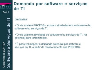 Ano II Demanda por software e serviços de TI Premissas :  Onde existem PROFSSs, existem atividades em andamento de software e/ou serviços de TI. Onde existem atividades de software e/ou serviços de TI, há potencial para terceirização. É possível mapear a demanda potencial por software e serviços de TI, a partir do monitoramento dos PROFSSs. 
