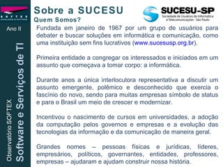 Fundada em janeiro de 1967 por um grupo de usuários para debater e buscar soluções em informática e comunicação, como uma instituição sem fins lucrativos ( www.sucesusp.org.br ). Primeira entidade a congregar os interessados e iniciados em um assunto que começava a tomar corpo: a informática. Durante anos a única interlocutora representativa a discutir um assunto emergente, polêmico e desconhecido que exercia o fascínio do novo, sendo para muitas empresas símbolo de status e para o Brasil um meio de crescer e modernizar. Incentivou o nascimento de cursos em universidades, a adoção da computação pelos governos e empresas e a evolução das tecnologias da informação e da comunicação de maneira geral. Grandes nomes – pessoas físicas e jurídicas, líderes, empresários, políticos, governantes, entidades, professores, empresas – ajudaram e ajudam construir nossa história. Sobre a SUCESU  Quem Somos? Ano II 