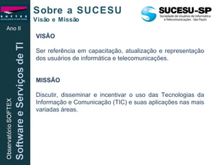 VISÃO Ser referência em capacitação, atualização e representação dos usuários de informática e telecomunicações. MISSÃO Discutir, disseminar e incentivar o uso das Tecnologias da Informação e Comunicação (TIC) e suas aplicações nas mais variadas áreas. Sobre a SUCESU  Visão e Missão Ano II 