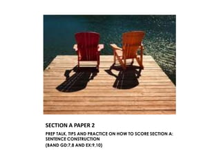 SECTION A PAPER 2
PREP TALK, TIPS AND PRACTICE ON HOW TO SCORE SECTION A:
SENTENCE CONSTRUCTION
(BAND GD:7,8 AND EX:9,10)
 