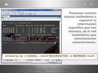 airodump-ng -c CANAL --bssid MACROUTER -w NOMBRE mon0	

Ponemos nuestra
tarjeta inalámbrica a
capturar la
información
especiﬁca que nos
interesa, de la red
inalámbrica que
seleccionamos
anteriormente.	

 