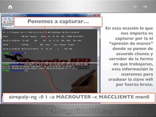 Ponemos a capturar…	

airepaly-ng -0 1 –a MACROUTER –c MACCLIENTE mon0	

En esta ocasión lo que
nos importa es
capturar por la el
“apretón de manos”
donde se ponen de
acuerdo cliente y
servidor de la forma
en que trabajaran,
esta información la
usaremos para
crackear la clave wiﬁ
por fuerza bruta.	

 