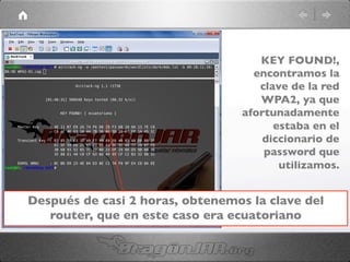 Después de casi 2 horas, obtenemos la clave del
router, que en este caso era ecuatoriano	

KEY FOUND!,
encontramos la
clave de la red
WPA2, ya que
afortunadamente
estaba en el
diccionario de
password que
utilizamos.	

 