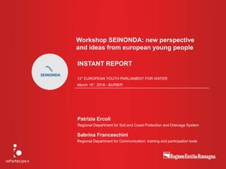 Workshop SEINONDA: new perspective
and ideas from european young people
Sabrina Franceschini
Regional Department for Communication, training and participation tools
13° EUROPEAN YOUTH PARLIAMENT FOR WATER
March 16°, 2016 - BURIER
Patrizia Ercoli
Regional Department for Soil and Coast Protection and Drainage System
INSTANT REPORT
 