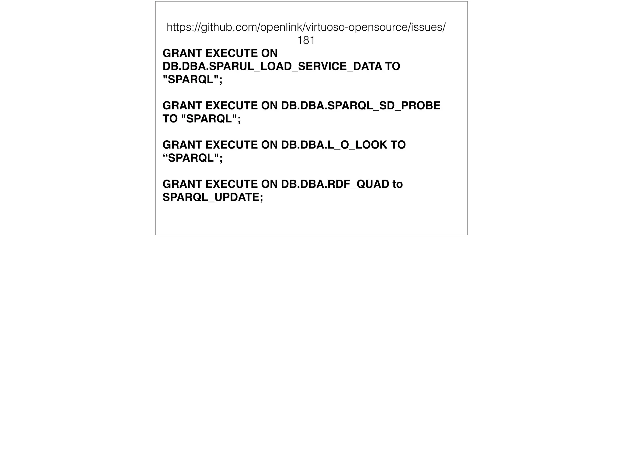 https://github.com/openlink/virtuoso-opensource/issues/ 
181 
GRANT EXECUTE ON 
DB.DBA.SPARUL_LOAD_SERVICE_DATA TO 
"SPARQL"; 
GRANT EXECUTE ON DB.DBA.SPARQL_SD_PROBE 
TO "SPARQL"; 
GRANT EXECUTE ON DB.DBA.L_O_LOOK TO 
“SPARQL"; 
GRANT EXECUTE ON DB.DBA.RDF_QUAD to 
SPARQL_UPDATE; 
 