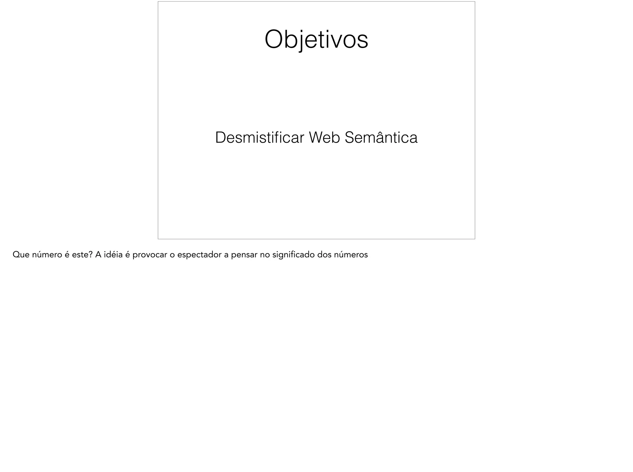 Objetivos 
Desmistificar Web Semântica 
Que número é este? A idéia é provocar o espectador a pensar no significado dos números 
 