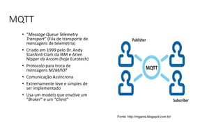 MQTT
• “Message Queue Telemetry
Transport” (Fila de transporte de
mensagens de telemetria)
• Criado em 1999 pelo Dr. Andy
Stanford-Clark da IBM e Arlen
Nipper da Arcom (hoje Eurotech)
• Protocolo para troca de
mensagens M2M/IOT
• Comunicação Assíncrona
• Extremamente leve e simples de
ser implementado
• Usa um modelo que envolve um
“Broker” e um “Client”
Fonte: http://mganis.blogspot.com.br/
 
