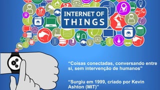 Internet das Coisas
“Coisas conectadas, conversando entre
si, sem intervenção de humanos”
“Surgiu em 1999, criado por Kevin
Ashton (MIT)”
 