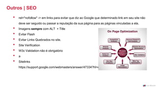 Outros | SEO
• rel="nofollow" -> em links para evitar que diz ao Google que determinado link em seu site não
deve ser seguido ou passar a reputação da sua página para as páginas vinculadas a ela.
• Imagens sempre com ALT + Title
• Evitar Flash
• Evitar Links Quebrados no site.
• Site Verification
• W3c Validation não é obrigatório
• a
• Sitelinks
https://support.google.com/webmasters/answer/47334?hl=en
 