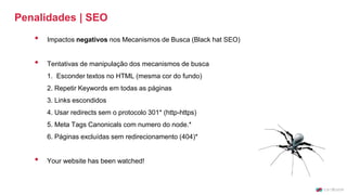 Penalidades | SEO
• Impactos negativos nos Mecanismos de Busca (Black hat SEO)
• Tentativas de manipulação dos mecanismos de busca
1. Esconder textos no HTML (mesma cor do fundo)
2. Repetir Keywords em todas as páginas
3. Links escondidos
4. Usar redirects sem o protocolo 301* (http-https)
5. Meta Tags Canonicals com numero do node.*
6. Páginas excluídas sem redirecionamento (404)*
• Your website has been watched!
 