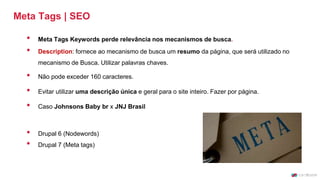 Meta Tags | SEO
• Meta Tags Keywords perde relevância nos mecanismos de busca.
• Description: fornece ao mecanismo de busca um resumo da página, que será utilizado no
mecanismo de Busca. Utilizar palavras chaves.
• Não pode exceder 160 caracteres.
• Evitar utilizar uma descrição única e geral para o site inteiro. Fazer por página.
• Caso Johnsons Baby br x JNJ Brasil
• Drupal 6 (Nodewords)
• Drupal 7 (Meta tags)
 