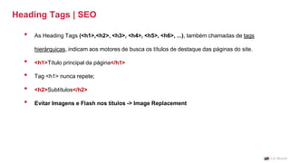 Heading Tags | SEO
• As Heading Tags (<h1>,<h2>, <h3>, <h4>, <h5>, <h6>, ...), também chamadas de tags
hierárquicas, indicam aos motores de busca os títulos de destaque das páginas do site.
• <h1>Título principal da página</h1>
• Tag <h1> nunca repete;
• <h2>Subtítulos</h2>
• Evitar Imagens e Flash nos títulos -> Image Replacement
 