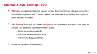 Sitemap & XML Sitemap | SEO
• Sitemap é uma pagina simples do seu site (gerada dinamicamente ou não) que apresenta a
estrutura de paginas do site. O usuário poderá usar essa pagina pra localiza uma pagina de
forma de forma mais fácil.
• XML Sitemap é um guia pro Crawler, obrigatorio, um arquivo xml estruturado com todas as
urls dos sites destinado aos mecanismos de busca.
♦ Existe hierarquia de exibição
♦ Não pode conter numero do node
♦ Imprimir urls das páginas https.
• Drupal 6 e 7 (modulo automatizado).
 
