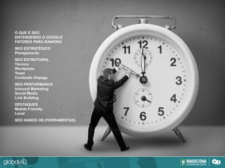 O QUE É SEO
ENTENDENDO O GOOGLE
FATORES PARA RANKING
SEO ESTRATÉGICO
Planejamento
SEO ESTRUTURAL
Técnico
Wordpress
Yoast
Conteúdo Onpage
SEO PERFORMANCE
Inbound Marketing
Social Media
Link Building
DESTAQUES
Mobile Friendly
Local
SEO HANDS ON (FERRAMENTAS)
 