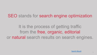 4
SEO stands for search engine optimization
It is the process of getting traffic
from the free, organic, editorial
or natural search results on search engines.
Search Result
 
