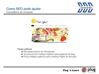 Como SEO pode ajudar
Consultoria de compras
Paula Laffront
 Site desenvolvido em Wordpress
 Já possuía bom tráfego orgânico para páginas de blog
 Pouco tráfego orgânico para Landing Pages de serviços
Plug´n Learn
 