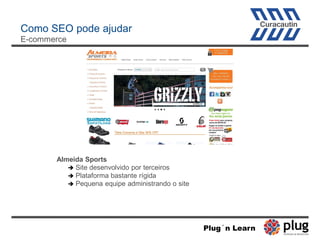 Como SEO pode ajudar
E-commerce
Almeida Sports
 Site desenvolvido por terceiros
 Plataforma bastante rígida
 Pequena equipe administrando o site
Plug´n Learn
 