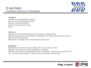 O que fazer
Conteúdo, Estrutura e Reputação
Conteúdo
 Defina uma estratégia de conteúdo
 Como seu publico realiza buscas?
 Como você pode ajudá-lo?
 Quais são seus diferenciais?
 etc
Estrutura
 Tenha uma estrutura/arquitetura de navegação e conteúdo clara;
 Não permita que barreiras dificultem a navegação de robôs (e usuários!!) por seu site
 Evite conteúdo duplicado
 Submeta o sitemaps.xml ao Google Webmasters Tools
Reputação
 Participe de conversas, seja em blogs, FB ou outras redes sociais;
 Mostre ao mundo que você é especialista no assunto;
 Alinhe outras ações de marketing (Eventos, campanhas, Assessora de Imprensa, SM,
etc) às boas práticas de SEO. Traga este tipo de conteúdo para seu site!
Plug´n Learn
 