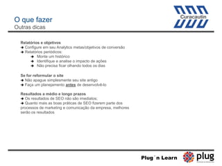 O que fazer
Outras dicas
Relatórios e objetivos
 Configure em seu Analytics metas/objetivos de conversão
 Relatórios periódicos:
 Monte um histórico
 Identifique e analise o impacto de ações
 Não precisa ficar olhando todos os dias
Se for reformular o site
 Não apague simplesmente seu site antigo
 Faça um planejamento antes de desenvolvê-lo
Resultados a médio e longo prazos
 Os resultados de SEO não são imediatos;
 Quanto mais as boas práticas de SEO fizerem parte dos
processos de marketing e comunicação da empresa, melhores
serão os resultados
Plug´n Learn
 