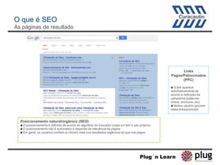 Links
Pagos/Patrocinados
(PPC)
O link aparece
automaticamente de
acordo à definição da
campanha (palavras-
chave, anúncios, etc)
Muitos usuário ignoram
estes links/anúncios
Posicionamento natural/orgânico (SEO)
O posicionamento é definido de acordo ao algoritmo do buscador (cada um tem o seu próprio)
O posicionamento não é automático e depende da relevância da página
Em geral, os usuários confiam (e clicam) mais nos resultados orgânicos do que nos pagos
O que é SEO
As páginas de resultado
Plug´n Learn
 