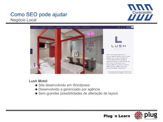 Como SEO pode ajudar
Negócio Local
Lush Motel
 Site desenvolvido em Wordpress
 Desenvolvido e gerenciado por agência
 Sem grandes possibilidades de alteração de layout
Plug´n Learn
 