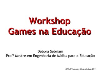 Workshop Games na Educação   Débora Sebriam Profª Mestre em Engenharia de Mídias para a Educação SESC Taubaté, 30 de abril de 2011 