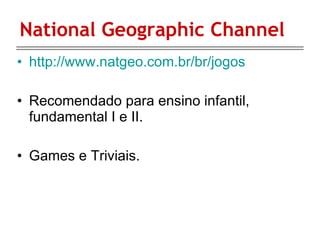 National Geographic Channel http://www.natgeo.com.br/br/jogos Recomendado para ensino infantil, fundamental I e II. Games e Triviais. 