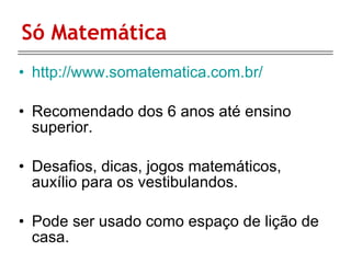 Só Matemática http://www.somatematica.com.br/ Recomendado dos 6 anos até ensino superior. Desafios, dicas, jogos matemáticos, auxílio para os vestibulandos.  Pode ser usado como espaço de lição de casa. 