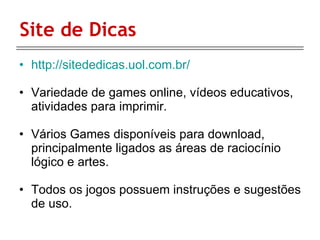 Site de Dicas http://sitededicas.uol.com.br/ Variedade de games online, vídeos educativos, atividades para imprimir. Vários Games disponíveis para download, principalmente ligados as áreas de raciocínio lógico e artes. Todos os jogos possuem instruções e sugestões de uso. 