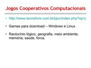 Jogos Cooperativos Computacionais http://www.tecnolivre.com.br/pjcc/index.php?op=jogos.php Games para download – Windows e Linux Raciocínio lógico, geografia, meio ambiente, memória, saúde, forca. 