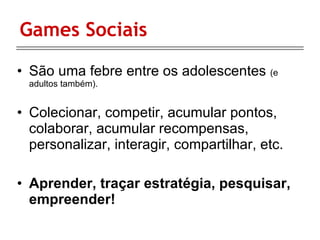 Games Sociais São uma febre entre os adolescentes  (e adultos também). Colecionar, competir, acumular pontos, colaborar, acumular recompensas, personalizar, interagir, compartilhar, etc. Aprender, traçar estratégia, pesquisar, empreender! 
