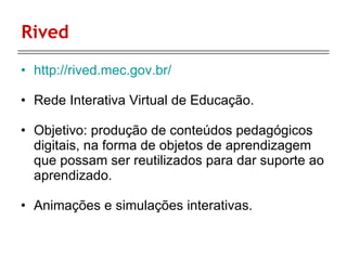Rived http://rived.mec.gov.br/ Rede Interativa Virtual de Educação. Objetivo: produção de conteúdos pedagógicos digitais, na forma de objetos de aprendizagem que possam ser reutilizados para dar suporte ao aprendizado. Animações e simulações interativas. 