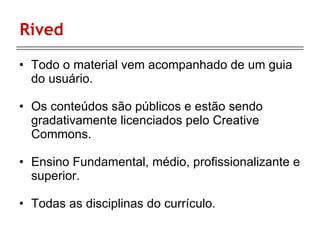 Rived Todo o material vem acompanhado de um guia do usuário. Os conteúdos são públicos e estão sendo gradativamente licenciados pelo Creative Commons. Ensino Fundamental, médio, profissionalizante e superior. Todas as disciplinas do currículo. 