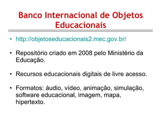 Banco Internacional de Objetos Educacionais http://objetoseducacionais2.mec.gov.br/ Repositório criado em 2008 pelo Ministério da Educação. Recursos educacionais digitais de livre acesso. Formatos: áudio, vídeo, animação, simulação, software educacional, imagem, mapa, hipertexto. 
