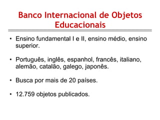 Banco Internacional de Objetos Educacionais Ensino fundamental I e II, ensino médio, ensino superior. Português, inglês, espanhol, francês, italiano, alemão, catalão, galego, japonês. Busca por mais de 20 países. 12.759 objetos publicados. 