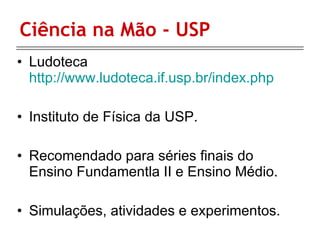 Ciência na Mão - USP Ludoteca  http://www.ludoteca.if.usp.br/index.php Instituto de Física da USP. Recomendado para séries finais do Ensino Fundamentla II e Ensino Médio. Simulações, atividades e experimentos. 