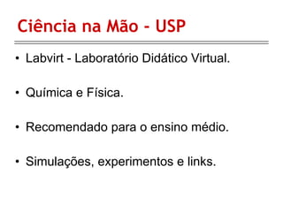 Ciência na Mão - USP Labvirt - Laboratório Didático Virtual. Química e Física. Recomendado para o ensino médio. Simulações, experimentos e links. 