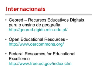 Internacionais  Geored – Recursos Educativos Digitais para o ensino de geografia.  http://geored.dgidc.min-edu.pt/ Open Educational Resources -  http://www.oercommons.org/ Federal Resources for Educational Excellence  http://www.free.ed.gov/index.cfm 